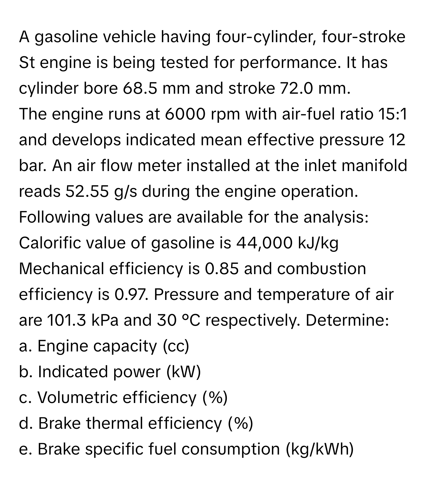 A gasoline vehicle having four-cylinder, four-stroke St engine is being tested for performance. It has cylinder bore 68.5 mm and stroke 72.0 mm.

The engine runs at 6000 rpm with air-fuel ratio 15:1 and develops indicated mean effective pressure 12 bar. An air flow meter installed at the inlet manifold reads 52.55 g/s during the engine operation. Following values are available for the analysis: Calorific value of gasoline is 44,000 kJ/kg Mechanical efficiency is 0.85 and combustion efficiency is 0.97. Pressure and temperature of air are 101.3 kPa and 30 °C respectively. Determine:  
a. Engine capacity (cc)  
b. Indicated power (kW)  
c. Volumetric efficiency (%)  
d. Brake thermal efficiency (%)  
e. Brake specific fuel consumption (kg/kWh)