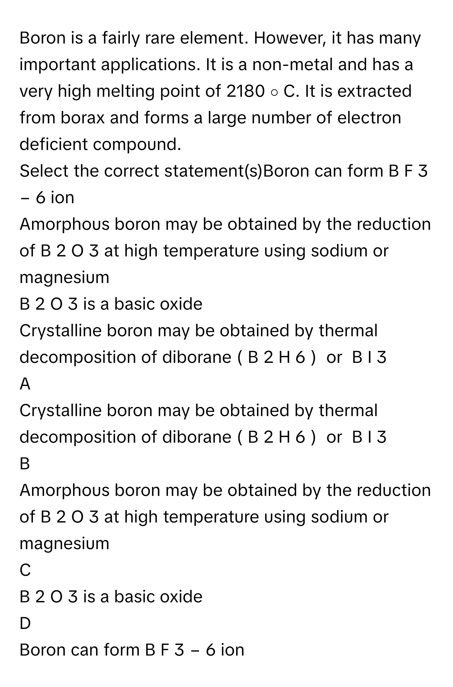 Boron is a fairly rare element. However, it has many important applications. It is a non-metal and has a very high melting point of 2180   ∘         C. It is extracted from borax and forms a large number of electron deficient compound.
Select the correct statement(s)Boron can form B  F   3  −     6           ion
Amorphous boron may be obtained by the reduction of B   2    O   3        at high temperature using sodium or magnesium
B   2    O   3        is a basic oxide
Crystalline boron may be obtained by thermal decomposition of diborane (  B   2    H   6    )   or   B  I   3       

A  
Crystalline boron may be obtained by thermal decomposition of diborane (  B   2    H   6    )   or   B  I   3        


B  
Amorphous boron may be obtained by the reduction of B   2    O   3        at high temperature using sodium or magnesium 


C  
B   2    O   3        is a basic oxide 


D  
Boron can form B  F   3  −     6           ion