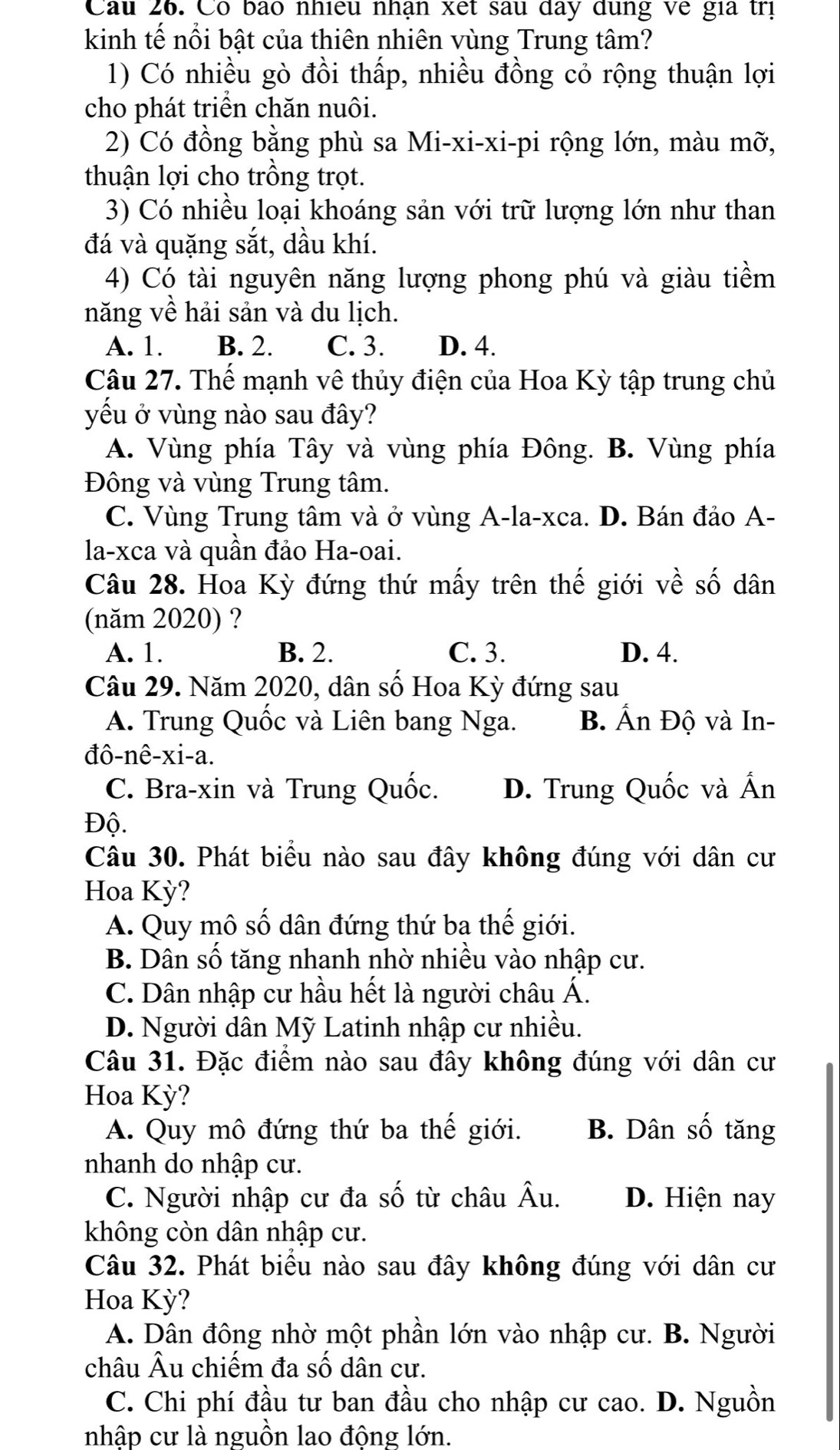 Cầu 26. Có bão nhiều nhận xết sau đay dùng về gia trị
kinh tế nổi bật của thiên nhiên vùng Trung tâm?
1) Có nhiều gò đồi thấp, nhiều đồng cỏ rộng thuận lợi
cho phát triển chăn nuôi.
2) Có đồng bằng phù sa Mi-xi-xi-pi rộng lớn, màu mỡ,
thuận lợi cho trồng trọt.
3) Có nhiều loại khoáng sản với trữ lượng lớn như than
đá và quặng sắt, dầu khí.
4) Có tài nguyên năng lượng phong phú và giàu tiềm
năng về hải sản và du lịch.
A. 1. B. 2. C. 3. D. 4.
Câu 27. Thế mạnh vê thủy điện của Hoa Kỳ tập trung chủ
yếu ở vùng nào sau đây?
A. Vùng phía Tây và vùng phía Đông. B. Vùng phía
Đông và vùng Trung tâm.
C. Vùng Trung tâm và ở vùng A-la-xca. D. Bán đảo A-
la-xca và quân đảo Ha-oai.
Câu 28. Hoa Kỳ đứng thứ mấy trên thế giới về số dân
(năm 2020) ?
A. 1. B. 2. C. 3. D. 4.
Câu 29. Năm 2020, dân số Hoa Kỳ đứng sau
A. Trung Quốc và Liên bang Nga. B. Ấn Độ và In-
đô-nê-xi-a.
C. Bra-xin và Trung Quốc. D. Trung Quốc và Ấn
Độ.
Câu 30. Phát biểu nào sau đây không đúng với dân cư
Hoa Kỳ?
A. Quy mô số dân đứng thứ ba thế giới.
B. Dân số tăng nhanh nhờ nhiều vào nhập cư.
C. Dân nhập cư hầu hết là người châu Á.
D. Người dân Mỹ Latinh nhập cư nhiều.
Câu 31. Đặc điểm nào sau đây không đúng với dân cư
Hoa Kỳ?
A. Quy mô đứng thứ ba thế giới. B. Dân số tăng
nhanh do nhập cư.
C. Người nhập cư đa số từ châu Âu. D. Hiện nay
không còn dân nhập cư.
Câu 32. Phát biểu nào sau đây không đúng với dân cư
Hoa Kỳ?
A. Dân đông nhờ một phần lớn vào nhập cư. B. Người
châu Âu chiếm đa số dân cư.
C. Chi phí đầu tư ban đầu cho nhập cư cao. D. Nguồn
nhập cư là nguồn lao động lớn.