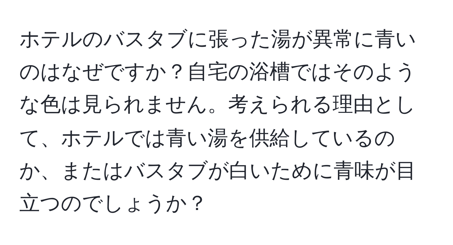 ホテルのバスタブに張った湯が異常に青いのはなぜですか？自宅の浴槽ではそのような色は見られません。考えられる理由として、ホテルでは青い湯を供給しているのか、またはバスタブが白いために青味が目立つのでしょうか？