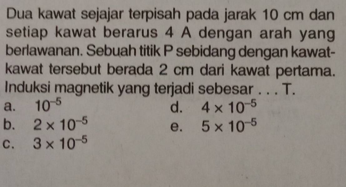 Dua kawat sejajar terpisah pada jarak 10 cm dan
setiap kawat berarus 4 A dengan arah yang
berlawanan. Sebuah titik P sebidang dengan kawat-
kawat tersebut berada 2 cm dari kawat pertama.
Induksi magnetik yang terjadi sebesar . . . T.
a. 10^(-5) d. 4* 10^(-5)
b. 2* 10^(-5) 5* 10^(-5)
e.
C. 3* 10^(-5)