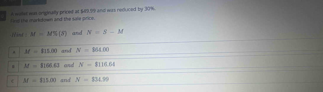 A wallet was originally priced at $49.99 and was reduced by 30%.
Find the markdown and the sale price.
.Hint : M=M% (S) and N=S-M
A M=$15.00 and N=$64.00
B M=$166.63 and N=$116.64
C M=$15.00 and N=$34.99