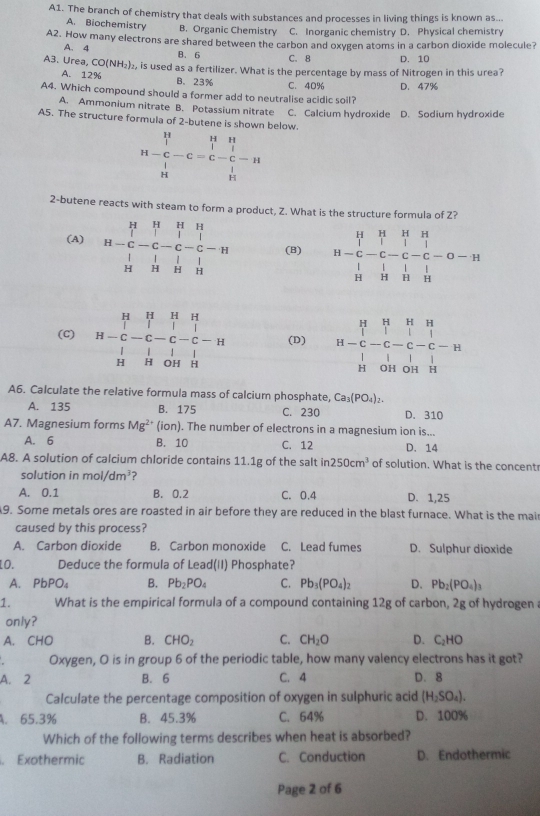 A1. The branch of chemistry that deals with substances and processes in living things is known as...
A. Biochemistry B. Organic Chemistry C. Inorganic chemistry D. Physical chemistry
A2. How many electrons are shared between the carbon and oxygen atoms in a carbon dioxide molecule?
A. 4 B. 6 C. 8 D. 10
A3. Urea CO(NH_2) e, is used as a fertilizer. What is the percentage by mass of Nitrogen in this urea?
A. 12% B. 23%
C. 40%
A4. Which compound should a former add to neutralise acidic soil? D. 47%
A. Ammonium nitrate B. Potassium nitrate C. Calcium hydroxide D. Sodium hydroxide
A5. The structure formula of 2-butene is shown below.
H-C H--C=C-C-C-C-H H
2-butene reacts with steam to form a product, Z. What is the structure formula of Z?
(A) beginarrayr H&H&H&H&H H-C&-C-C-C-H H&H&H&H&Hendarray (B) H= H/H &HC&C-C-C-C-C-O-H H&H-beginarrayr 1 1endarray
(C) H-beginarrayr H&H&H&H |-&C-C-C-&1 H&H&OH&H H&H&H&OH&|endvmatrix (D) H=H-beginarrayr H&H&H C&-C&C&-&C&- H&OH&OH&H H&
A6. Calculate the relative formula mass of calcium phosphate, Ca_3(PO_4)_2.
A. 135 B. 175 C. 230 D. 310
A7. Magnesium forms Mg^(2+)(ion). The number of electrons in a magnesium ion is...
A. 6 B. 10 C. 12 D. 14
A8. A solution of calcium chloride contains 11.1g of the salt in 250cm^3 of solution. What is the concent
solution in mol/dm^3 ?
A. 0.1 B. 0.2 C. 0.4 D. 1,25
A9. Some metals ores are roasted in air before they are reduced in the blast furnace. What is the mair
caused by this process?
A. Carbon dioxide B. Carbon monoxide C. Lead fumes D. Sulphur dioxide
1O. Deduce the formula of Lead(II) Phosphate?
A. PbPO_4 B. Pb_2PO_4 C. Pb_3(PO_4)_2 D. Pb_2(PO_4)_3
1. What is the empirical formula of a compound containing 12g of carbon, 2g of hydrogen a
only?
A. CHO B. CHO_2 C. CH_2O D. C_2HO
Oxygen, O is in group 6 of the periodic table, how many valency electrons has it got?
A. 2 B. 6 C. 4 D.8
Calculate the percentage composition of oxygen in sulphuric acid (H_2SO_4).
A. 65.3% B. 45.3% C. 64% D. 100%
Which of the following terms describes when heat is absorbed?
. Exothermic B. Radiation C. Conduction D. Endothermic
Page 2 of 6