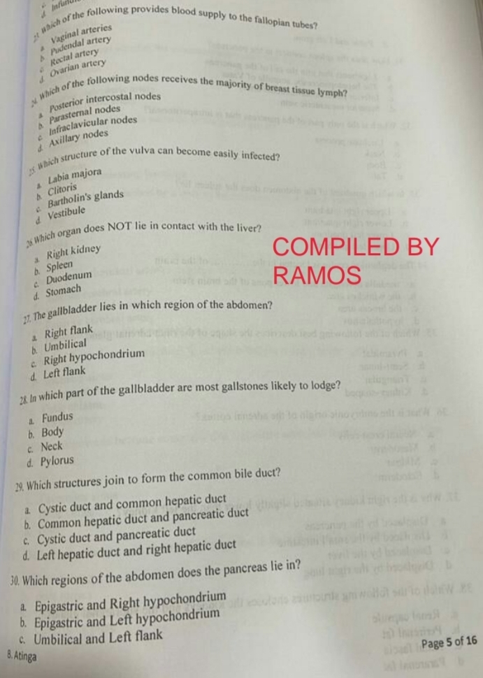 Which of the following provides blood supply to the fallopian tubes?
Rectal artery Pudendal artery Vaginal arteries
Ovarian artery δ
y Which of the following nodes receives the majority of breast tissue lymph?
Parasternal nodes Posterior intercostal nodes
Axillary nodes Infraclavicular nodes
_5 Which structure of the vulva can become easily infected?
Clitoris ⊥ Labia majora
d Vestibule Bartholin's glands
_ Which organ does NOT lie in contact with the liver?
Right kidney
COMPILED BY
d. Stomach c. Duodenum b. Spleen
RAMOS
27. The gallbladder lies in which region of the abdomen?
b. Umbilical a Right flank
Right hypochondrium
d. Left flank
28 In which part of the gallbladder are most gallstones likely to lodge?
a Fundus
b. Body
c. Neck
d. Pylorus
29. Which structures join to form the common bile duct?
a Cystic duct and common hepatic duct
b. Common hepatic duct and pancreatic duct
c. Cystic duct and pancreatic duct
d. Left hepatic duct and right hepatic duct
30. Which regions of the abdomen does the pancreas lie in?
a. Epigastric and Right hypochondrium
b. Epigastric and Left hypochondrium
c. Umbilical and Left flank
Page 5 of 16
B. Atinga