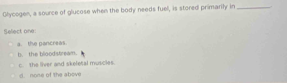 Glycogen, a source of glucose when the body needs fuel, is stored primarily in_
Select one:
a. the pancreas.
b. the bloodstream.
c. the liver and skeletal muscles.
d. none of the above