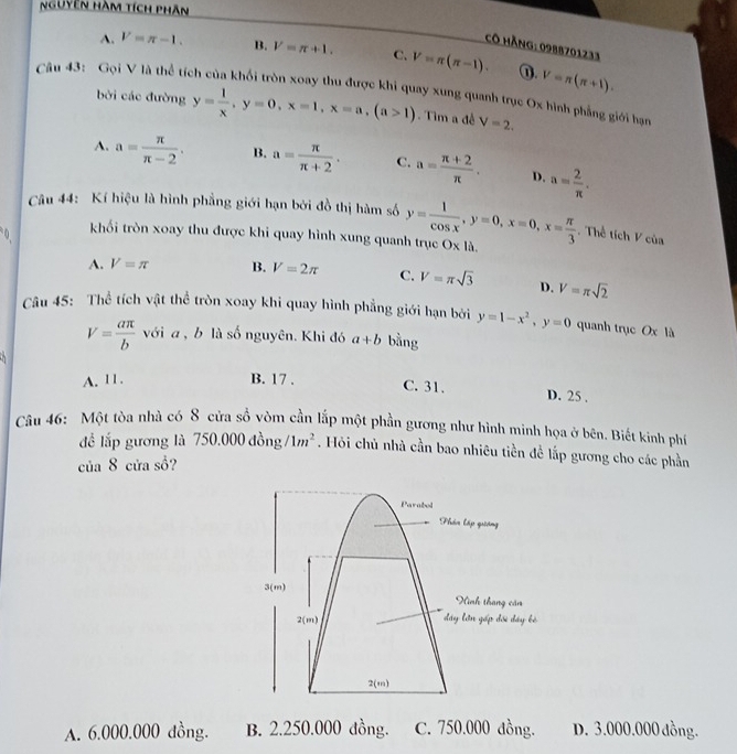 Nguyên Hàm tích phân
CÔ hàng: 0988701233
A. V=π -1. B. V=π +1. C. V=π (π -1). ⑪. V=π (π +1).
Câu 43: Gọi V là thể tích của khối tròn xoay thu được khi quay xung quanh trục Ox hình phẳng giới hạn
bởi các đường y= 1/x ,y=0,x=1,x=a,(a>1). Tìm a đề V=2.
A. a= π /π -2 . B. a= π /π +2 . C. a= (π +2)/π  . D. a= 2/π  .
Câu 44: Kí hiệu là hình phẳng giới hạn bởi đồ thị hàm số
Thể tích V của
0. khối tròn xoay thu được khi quay hình xung quanh trục y= 1/cos x ,y=0,x=0,x= π /3  x| là.
A. V=π B. V=2π C. V=π sqrt(3) D. V=π sqrt(2)
Câu 45: Thể tích vật thể tròn xoay khi quay hình phẳng giới hạn bởi y=1-x^2,y=0 quanh trục Ox là
V= aπ /b  với a , b là số nguyên. Khi đó a+b bằng
A. 11. B. 17 .
C. 31. D. 25 .
Câu 46: Một tòa nhà có 8 cửa sổ vòm cần lắp một phần gương như hình minh họa ở bên. Biết kinh phí
đề lắp gương là 750.000dong/1m^2. Hỏi chủ nhà cần bao nhiêu tiền đề lắp gương cho các phần
của 8 cửa sồ?
Parabol
Phần lập quiảng
3(m)
Ninh tháng căn
2(m) đây lớn gấp đối đây kè
2(m)
A. 6.000.000 dồng. B. 2.250.000 đồng. C. 750.000 đồng. D. 3.000.000 đồng.