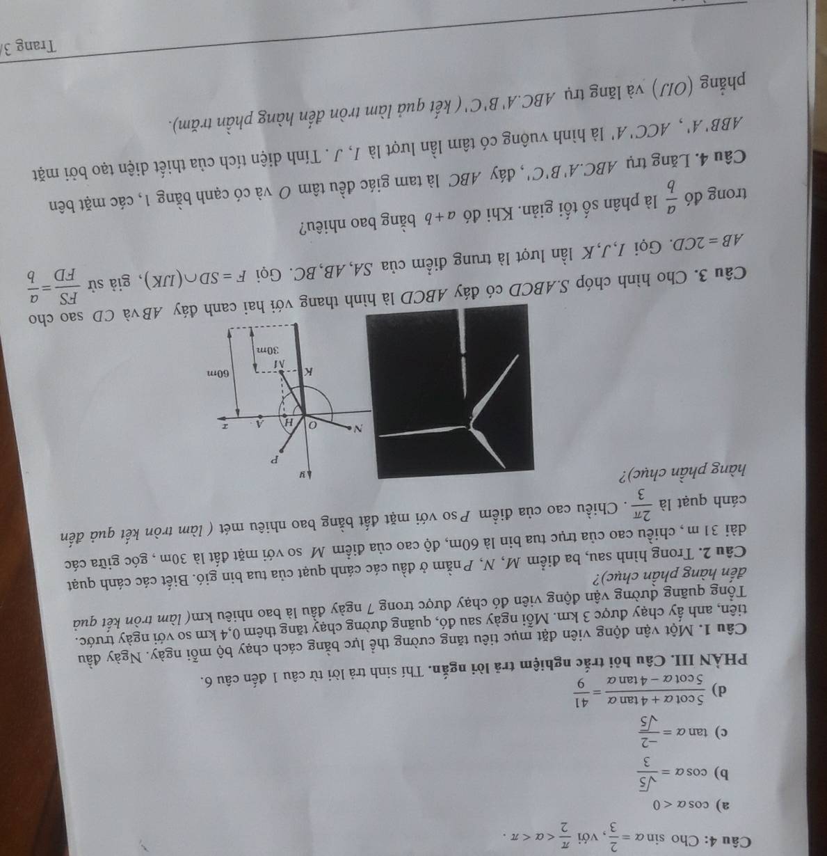 Cho sin alpha = 2/3  , với  π /2 
a) cos alpha <0</tex>
b) cos alpha = sqrt(5)/3 
c) tan alpha = (-2)/sqrt(5) 
d)  (5cot alpha +4tan alpha )/5cot alpha -4tan alpha  = 41/9 
PHÀN III. Câu hỏi trắc nghiệm trả lời ngắn. Thí sinh trả lời từ câu 1 đến câu 6.
Câu 1. Một vận động viên đặt mục tiêu tăng cường thể lực bằng cách chạy bộ mỗi ngày. Ngày đầu
tiên, anh ấy chạy được 3 km. Mỗi ngày sau đó, quãng đường chạy tăng thêm 0,4 km so với ngày trước.
Tổng quãng đường vận động viên đó chạy được trong 7 ngày đầu là bao nhiêu km( làm tròn kết quả
đến hàng phần chục)?
Câu 2. Trong hình sau, ba điểm M, N, Pnằm ở đầu các cánh quạt của tua bin gió. Biết các cánh quạt
dài 31 m , chiều cao của trục tua bin là 60m, độ cao của điểm M so với mặt đất là 30m , góc giữa các
cánh quạt là  2π /3 . Chiều cao của điểm Pso với mặt đất bằng bao nhiêu mét ( làm tròn kết quả đến
hàng phần chục)?
y
P
N H A I
K 60m
M
30m
Câu 3. Cho hình chóp S.ABCD có đáy ABCD là hình thang với hai canh đáy ABvà CD sao cho
AB=2CD. Gọi I,J,K lần lượt là trung điểm của SA, AB,BC. Gọi F=SD∩ (IJK) , giả sử  FS/FD = a/b 
trong đó  a/b  là phân số tối giản. Khi đó a+b bằng bao nhiêu?
Câu 4. Lăng trụ ABC.A'B'C' , đáy ABC là tam giác đều tâm O và có cạnh bằng 1, các mặt bên
ABB'A',ACC'A' là hình vuông có tâm lần lượt là J, J . Tính diện tích của thiết diện tạo bởi mặt
phẳng (OIJ) và lăng trụ ABC.A'B'C' ( kết quả làm tròn đến hàng phần trăm).
Trang 3/