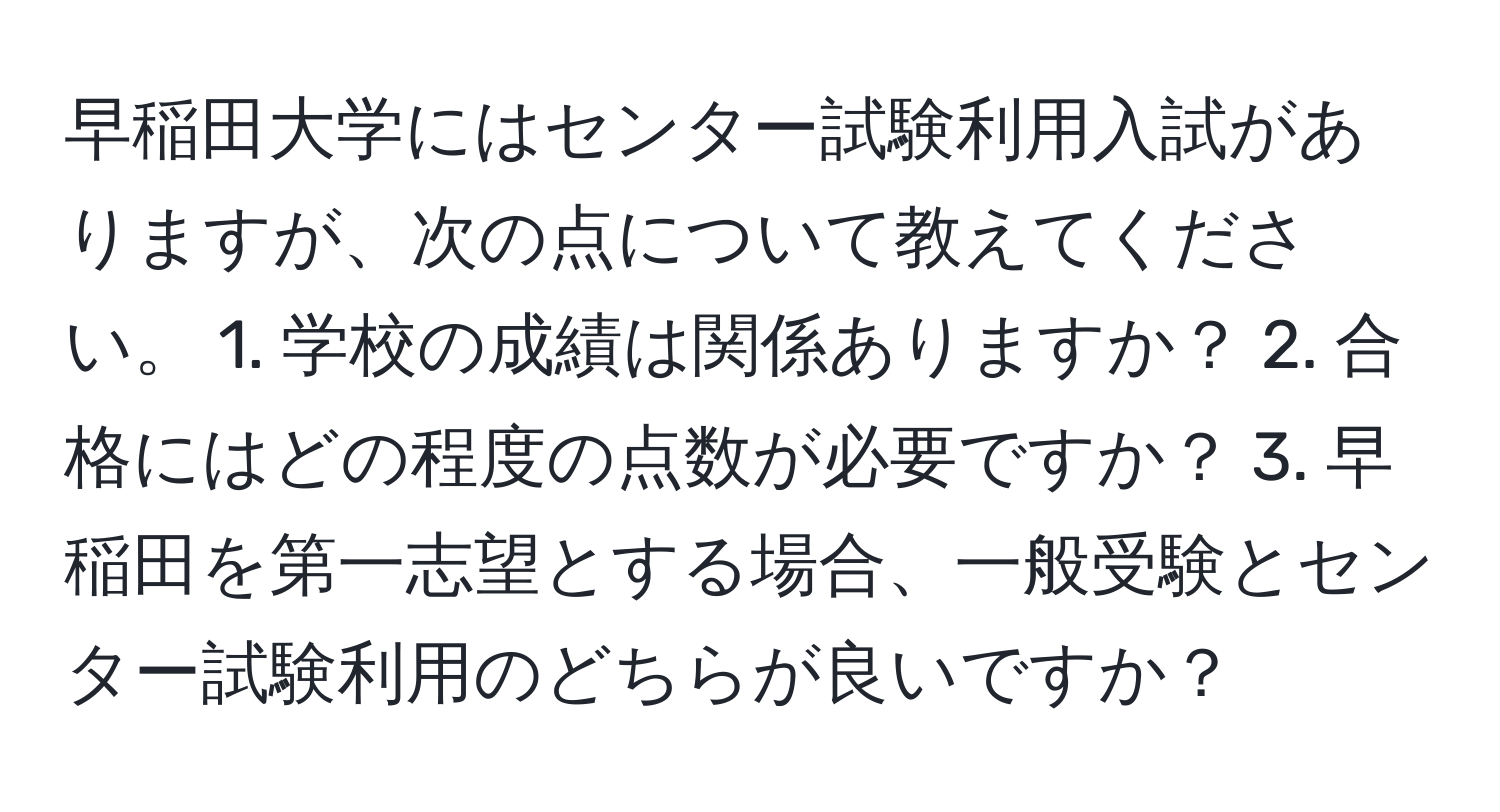 早稲田大学にはセンター試験利用入試がありますが、次の点について教えてください。 1. 学校の成績は関係ありますか？ 2. 合格にはどの程度の点数が必要ですか？ 3. 早稲田を第一志望とする場合、一般受験とセンター試験利用のどちらが良いですか？