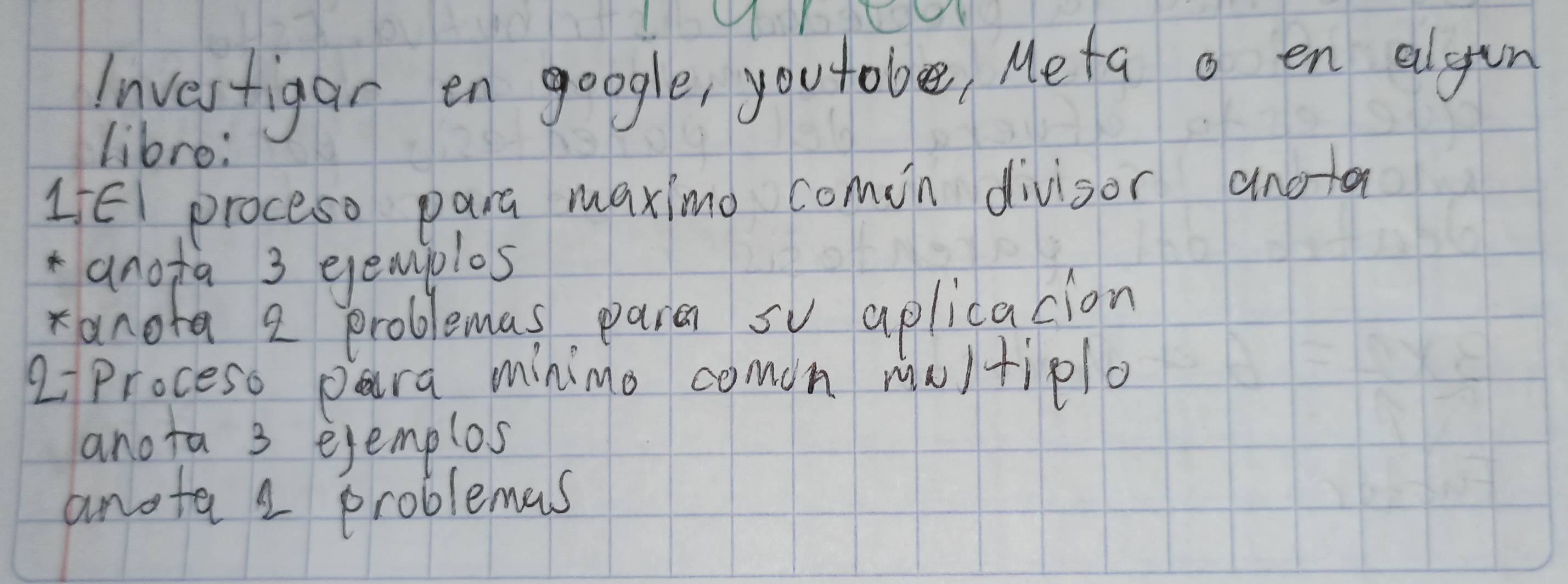 Investigar en google, youtobe, Meta o en elgin 
libro: 
L5El proceso para maximo comin divisor anoa 
anofa 3 eemjolos 
anora 2 problemas para so aplicacion 
aproceso para minimo comon moltiplo 
anota 3 ejemplos 
anota 2 problemas