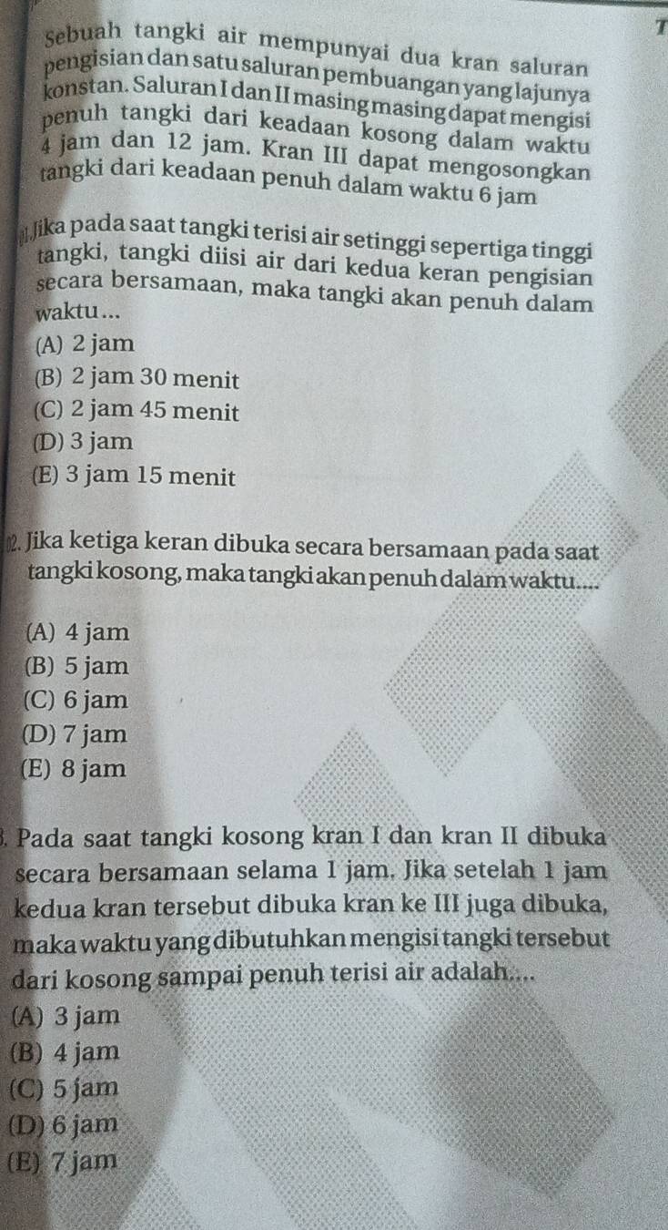 Sebuah tangki air mempunyai dua kran saluran
pengisian dan satu saluran pembuangan yang lajunya
konstan. Saluran I dan II masing masing dapat mengisi
penuh tangki dari keadaan kosong dalam waktu
4 jam dan 12 jam. Kran III dapat mengosongkan
tangki dari keadaan penuh dalam waktu 6 jam
/ika pada saat tangki terisi air setinggi sepertiga tìnggi
tangki, tangki diisi air dari kedua keran pengisian
secara bersamaan, maka tangki akan penuh dalam
waktu ...
(A) 2 jam
(B) 2 jam 30 menit
(C) 2 jam 45 menit
(D) 3 jam
(E) 3 jam 15 menit
≌. Jika ketiga keran dibuka secara bersamaan pada saat
tangki kosong, maka tangki akan penuh dalam waktu....
(A) 4 jam
(B) 5 jam
(C) 6 jam
(D) 7 jam
(E) 8 jam
3. Pada saat tangki kosong kran I dan kran II dibuka
secara bersamaan selama 1 jam. Jika setelah 1 jam
kedua kran tersebut dibuka kran ke III juga dibuka,
maka waktu yang dibutuhkan mengisi tangki tersebut
dari kosong sampai penuh terisi air adalah....
(A) 3 jam
(B) 4 jam
(C) 5 jam
(D) 6 jam
(E) 7 jam