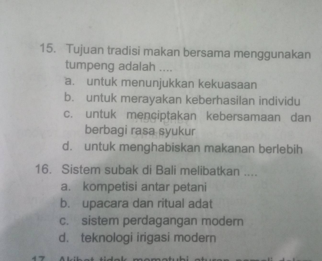 Tujuan tradisi makan bersama menggunakan
tumpeng adalah ....
a. untuk menunjukkan kekuasaan
b. untuk merayakan keberhasilan individu
c. untuk menciptakan kebersamaan dan
berbagi rasa syukur
d. untuk menghabiskan makanan berlebih
16. Sistem subak di Bali melibatkan ....
a. kompetisi antar petani
b. upacara dan ritual adat
c. sistem perdagangan modern
d. teknologi irigasi modern