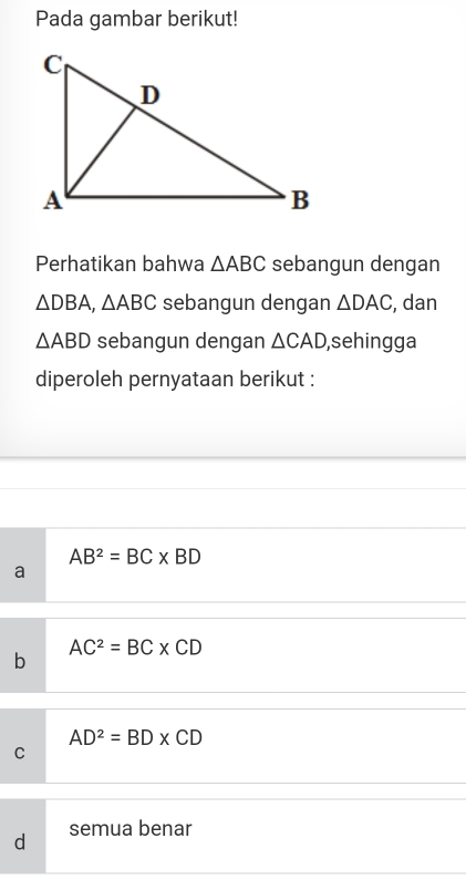 Pada gambar berikut!
Perhatikan bahwa △ ABC sebangun dengan
△ DBA, △ ABC sebangun dengan △ DAC , dan
△ ABD sebangun dengan △ CAD ,sehingga
diperoleh pernyataan berikut :
AB^2=BC* BD
a
AC^2=BC* CD
b
AD^2=BD* CD
C
d semua benar