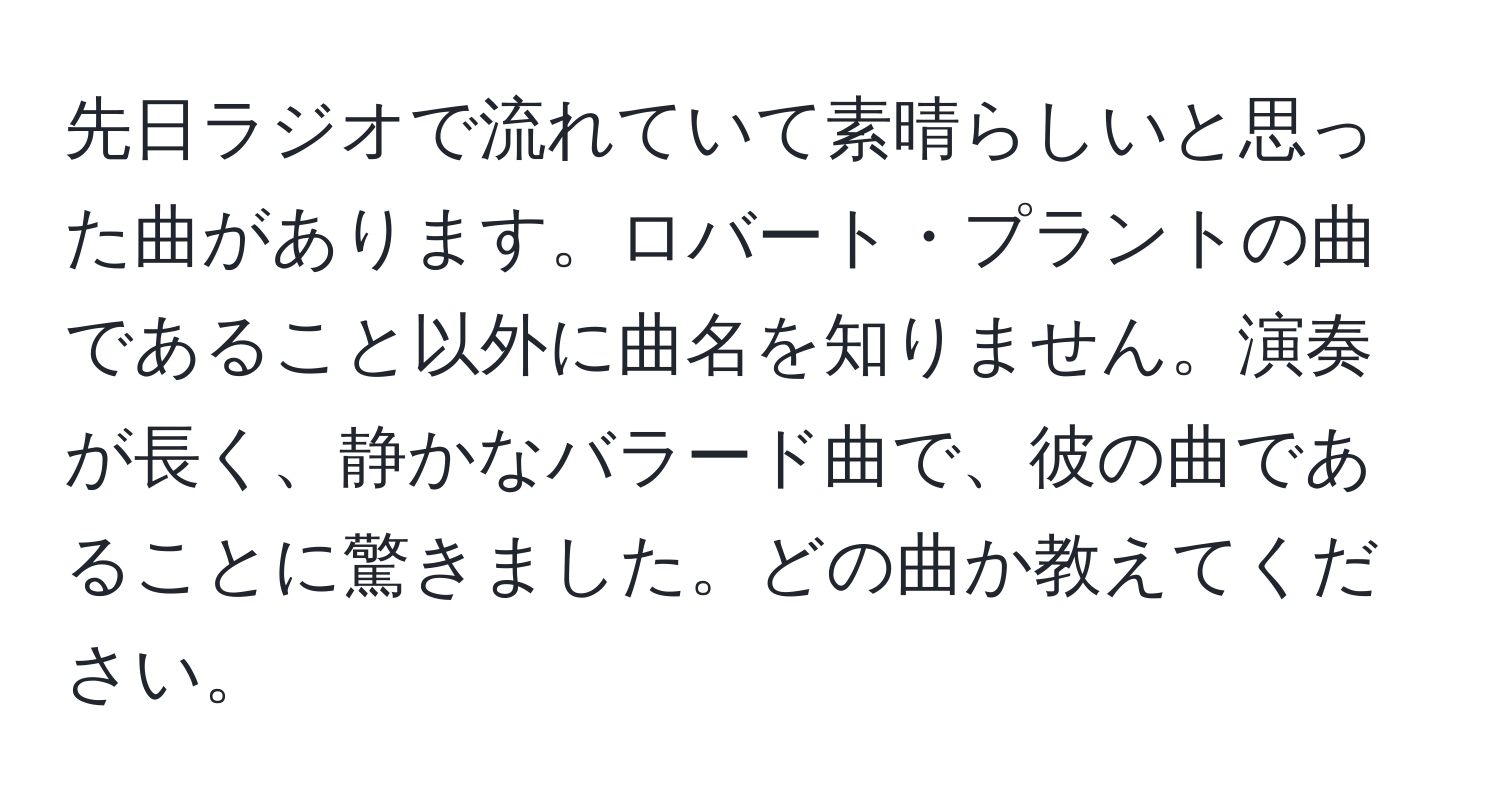 先日ラジオで流れていて素晴らしいと思った曲があります。ロバート・プラントの曲であること以外に曲名を知りません。演奏が長く、静かなバラード曲で、彼の曲であることに驚きました。どの曲か教えてください。