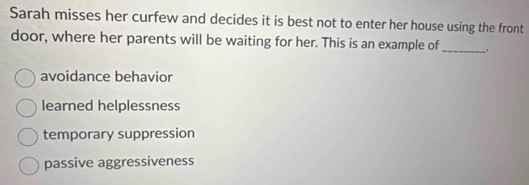 Sarah misses her curfew and decides it is best not to enter her house using the front
door, where her parents will be waiting for her. This is an example of_ .
avoidance behavior
learned helplessness
temporary suppression
passive aggressiveness