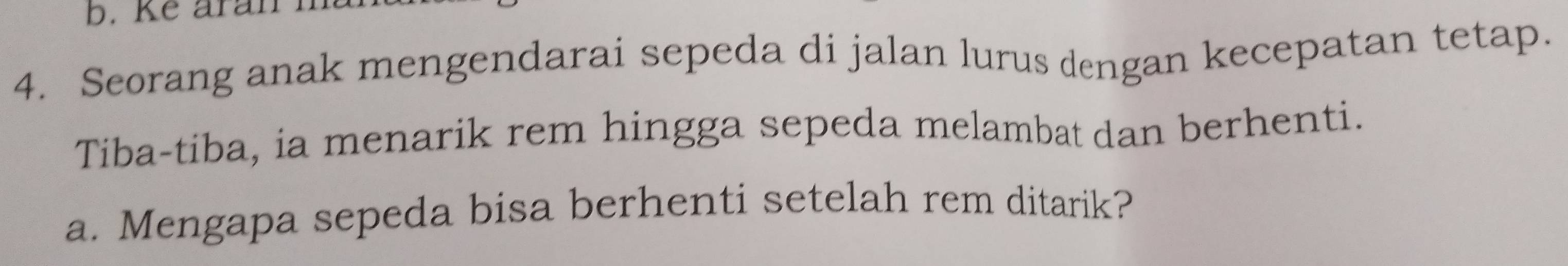 Ke aran n 
4. Seorang anak mengendarai sepeda di jalan lurus dengan kecepatan tetap. 
Tiba-tiba, ia menarik rem hingga sepeda melambat dan berhenti. 
a. Mengapa sepeda bisa berhenti setelah rem ditarik?