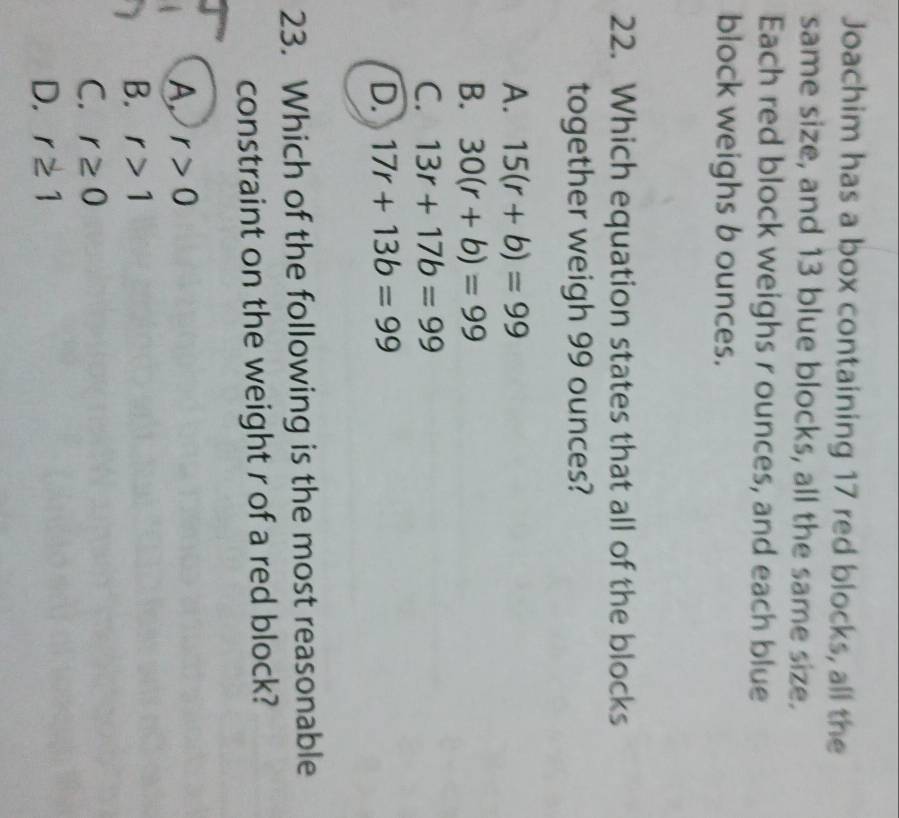 Joachim has a box containing 17 red blocks, all the
same size, and 13 blue blocks, all the same size.
Each red block weighs r ounces, and each blue
block weighs b ounces.
22. Which equation states that all of the blocks
together weigh 99 ounces?
A. 15(r+b)=99
B. 30(r+b)=99
C. 13r+17b=99
D. 17r+13b=99
23. Which of the following is the most reasonable
constraint on the weight r of a red block?
A r>0
B. r>1
C. r≥ 0
D. r≥ 1
