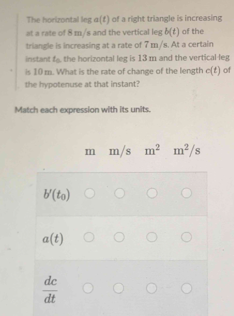 The horizontal leg a(t) of a right triangle is increasing
at a rate of 8 m/s and the vertical leg b(t) of the
triangle is increasing at a rate of 7 m/s. At a certain
instant to, the horizontal leg is 13 m and the vertical leg
is 10 m. What is the rate of change of the length c(t) of
the hypotenuse at that instant?
Match each expression with its units.
m m/s m^2 m^2/s
b'(t_0)
a(t)
 dc/dt 