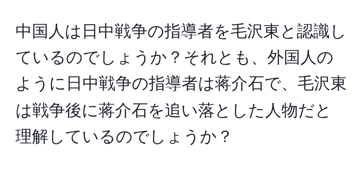 中国人は日中戦争の指導者を毛沢東と認識しているのでしょうか？それとも、外国人のように日中戦争の指導者は蒋介石で、毛沢東は戦争後に蒋介石を追い落とした人物だと理解しているのでしょうか？