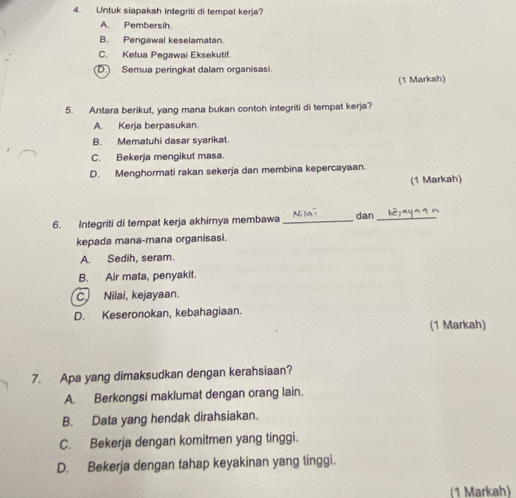 Untuk siapakah integriti di tempat kerja?
A. Pembersih.
B. Pengawal keselamatan.
C. Ketua Pegawai Eksekutif.
D. Semua peringkat dalam organisasi.
(1 Markah)
5. Antara berikut, yang mana bukan contoh integriti di tempat kerja?
A. Kerja berpasukan.
B. Mematuhi dasar syarikat.
C. Bekerja mengikut masa.
D. Menghormati rakan sekerja dan membina kepercayaan.
(1 Markah)
6. Integriti di tempat kerja akhirnya membawa_
dan_
kepada mana-mana organisasi.
A. Sedih, seram.
B. Air mata, penyakit.
C. Nilai, kejayaan.
D. Keseronokan, kebahagiaan.
(1 Markah)
7. Apa yang dimaksudkan dengan kerahsiaan?
A. Berkongsi maklumat dengan orang lain.
B. Data yang hendak dirahsiakan.
C. Bekerja dengan komitmen yang tinggi.
D. Bekerja dengan tahap keyakinan yang tinggi.
(1 Markah)