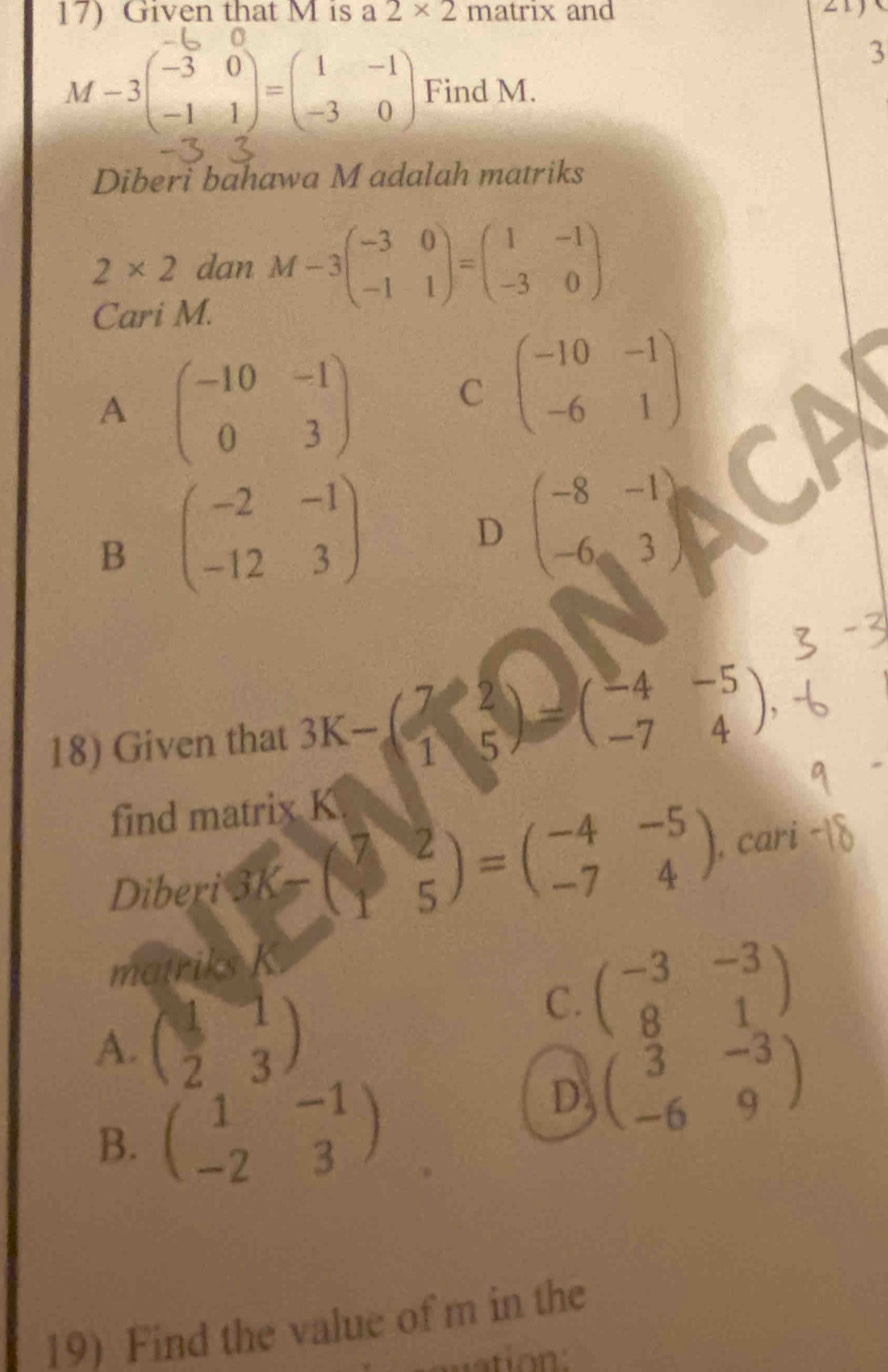 Given that M is a 2* 2 n -3 and
3
M-3beginpmatrix -3&0 -1&1endpmatrix =beginpmatrix 1&-1 -3&0endpmatrix Find M.
Diberi bahawa M adalah matriks
2* 2 dan M-3beginpmatrix -3&0 -1&1endpmatrix =beginpmatrix 1&-1 -3&0endpmatrix
Cari M.
A beginpmatrix -10&-1 0&3endpmatrix C beginpmatrix -10&-1 -6&1endpmatrix
B beginpmatrix -2&-1 -12&3endpmatrix D beginpmatrix -8&-1 -6&3endpmatrix
18) Given that 3K-beginpmatrix 7&2 1&5endpmatrix =beginpmatrix -4&-5 -7&4endpmatrix , 
find matrix K
Diberi 3K-beginpmatrix 7&2 1&5endpmatrix =beginpmatrix -4&-5 -7&4endpmatrix cari
matriks K.
A. beginpmatrix 1&1 2&3endpmatrix
C. beginpmatrix -3&-3 8&1endpmatrix
B. beginpmatrix 1&-1 -2&3endpmatrix
D beginpmatrix 3&-3 -6&9endpmatrix
19) Find the value of m in the
tion