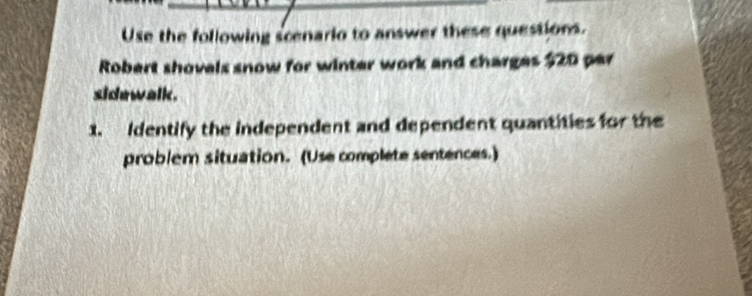 Use the following scenario to answer these questions. 
Robert shovels snow for winter work and charges $20 par 
sidewalk. 
1. Identify the independent and dependent quantities for the 
problem situation. (Use complete sentences.)