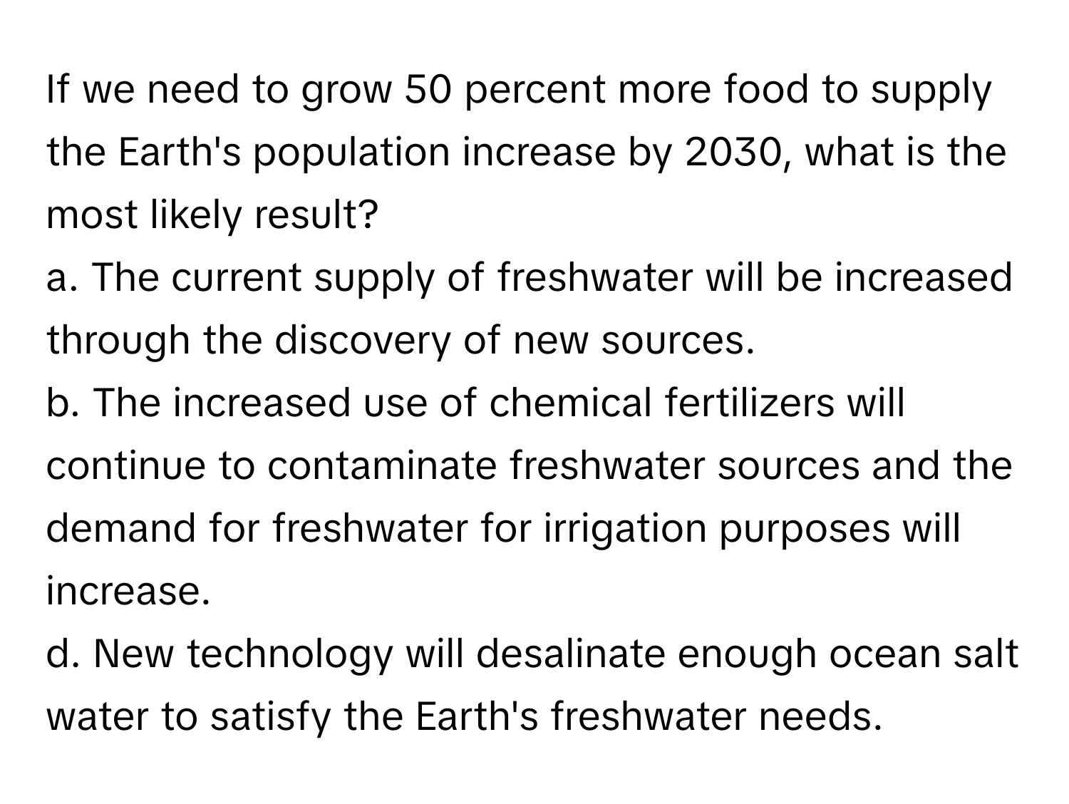 If we need to grow 50 percent more food to supply the Earth's population increase by 2030, what is the most likely result?

a. The current supply of freshwater will be increased through the discovery of new sources.
b. The increased use of chemical fertilizers will continue to contaminate freshwater sources and the demand for freshwater for irrigation purposes will increase.
d. New technology will desalinate enough ocean salt water to satisfy the Earth's freshwater needs.