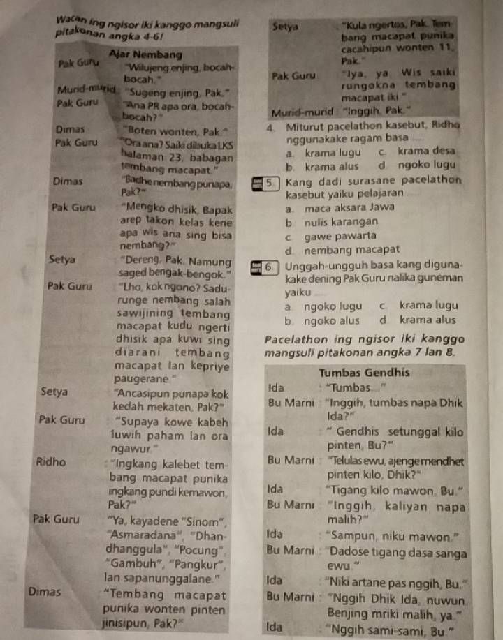 Wacan ing ngisor iki kanggo mangsuli Setya *Kula ngertos, Pak. Tem
pitakonan angka 4-6! bang macapat punika
Ajar Nembang
cacahipun wonten 11
Pak Guru ''Wilujeng enjing, bocah
Pak."
bocah." Pak Guru "Iya, ya Wis saiki
Murid-murid "Sugeng enjing, Pak'" rungokna tembang
macapat iki "
Pak Guru ''Ana PR apa ora, bocah- Murid-murid "Inggih Pak."
bocah? "
Dimas "Boten wonten, Pak." 4. Miturut pacelathon kasebut, Ridh
Pak Guru Ora ana? Saíki dibauka LKS nggunakake ragam basa
halaman 23. babagan
a. krama lugu c. krama desa
tembang macapat." b. krama alus d ngoko lugu
Dimas ''Badhe nembang punapa, 5. Kang dadi surasane pacelathon
Pak?" kasebut yaiku pelajaran
Pak Guru “Mengko dhisik, Bapak a maca aksara Jawa
arep takon kelas kene b nulis karangan
apa wis ana sing bisa 
nembang?" c gawe pawarta
d nembang macapat
Setya *Dereng, Pak. Namung 6  Unggah-ungguh basa kang diguna
saged bengak-bengok." kake dening Pak Guru nalika guneman
Pak Guru "Lho, kok ngono? Sadu- yaiku
runge nembang salah
sawijining temban a ngoko lugu c krama lugu
macapat kudu ngert b ngoko alus d krama alus
dhisik apa kuwi sing Pacelathon ing ngisor iki kanggo
diarani tembang mangsuli pitakonan angka 7 lan 8.
macapat Ian kepriye
paugerane." Tumbas Gendhís
Setya ''Ancasipun punapa kok Ida *Tumbas  .
kedah mekaten, Pak?" Bu Marni  'Inggih, tumbas napa Dhik
Pak Guru “Supaya kowe kabeh Ida Ida?"
1uwih paham lan ora * Gendhis setunggal kilo
ngawur '' pinten, Bu?"
Ridho  ''Ingkang kalebet tem Bu Marni 'Telulas ewu, ajenge mendhet
bang macapat punika pinten kilo, Dhik?"
ingkang pundi kemawon. Ida “Tigang kilo mawon, Bu.”
Pak?" Bu Marnı "Inggih, kaliyan napa
Pak Guru "Ya, kayadene "Sinom", malih?"
''Asmaradana'', ''Dhan- Ida “Sampun, niku mawon.”
dhanggula”, "Pocung" Bu Marni  'Dadose tigang dasa sanga
“Gambuh”, “Pangkur”, ewu. "
lan sapanunggalane." Ida “Niki artane pas nggih, Bu."
Dimas “Tembang macapat *  Bu Marni : "Nggih Dhik Ida, nuwun
punika wonten pinten Benjing mriki malih, ya."
jinisipun, Pak?" Ida “Nggih sami-sami, Bu.”