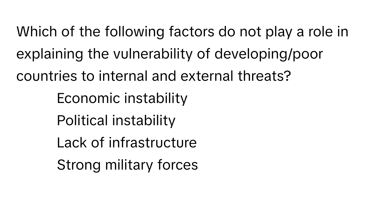 Which of the following factors do not play a role in explaining the vulnerability of developing/poor countries to internal and external threats?

1) Economic instability
2) Political instability
3) Lack of infrastructure
4) Strong military forces