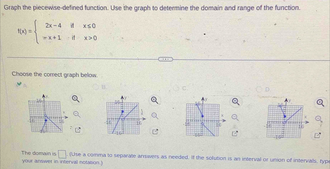 Graph the piecewise-defined function. Use the graph to determine the domain and range of the function.
f(x)=beginarrayl 2x-4ifx≤ 0 -x+1ifx>0endarray.
Choose the correct graph below. 
B. 
C.
16
-16 16
16
The domain is □ . (Use a comma to separate answers as needed. If the solution is an interval or union of intervals, typ 
your answer in interval notation.