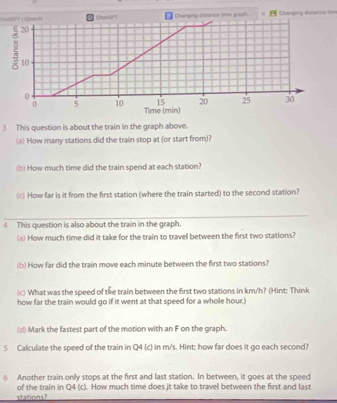 = 
ChalSPT | OpenAl ChatOPT Changing distanco time graph... = Changing distance time
20
10
0
0 5 10 15 20 25 30
Time (min) 
3 This question is about the train in the graph above. 
a) How many stations did the train stop at (or start from)? 
(b) How much time did the train spend at each station? 
(c) How far is it from the first station (where the train started) to the second station? 
4 This question is also about the train in the graph. 
(a) How much time did it take for the train to travel between the first two stations? 
(b) How far did the train move each minute between the first two stations? 
(c) What was the speed of the train between the first two stations in km/h? (Hint: Think 
how far the train would go if it went at that speed for a whole hour.) 
(d) Mark the fastest part of the motion with an F on the graph. 
5 Calculate the speed of the train in Q4 (c) in m/s. Hint: how far does it go each second? 
6 Another train only stops at the first and last station. In between, it goes at the speed 
of the train in Q4 (c). How much time does jt take to travel between the first and last 
stations?