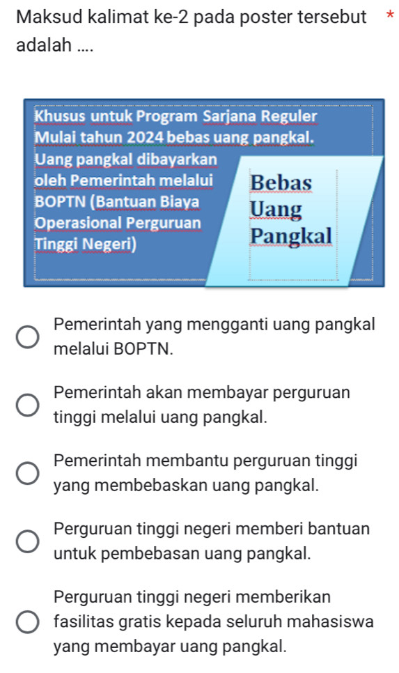 Maksud kalimat ke-2 pada poster tersebut *
adalah ....
Khusus untuk Program Sarjana Reguler
Mulai tahun 2024 bebas uang pangkal.
Uang pangkal dibayarkan
oleh Pemerintah melalui Bebas
BOPTN (Bantuan Biaya
Operasional Perguruan Uang
Tinggi Negeri)
Pangkal
Pemerintah yang mengganti uang pangkal
melalui BOPTN.
Pemerintah akan membayar perguruan
tinggi melalui uang pangkal.
Pemerintah membantu perguruan tinggi
yang membebaskan uang pangkal.
Perguruan tinggi negeri memberi bantuan
untuk pembebasan uang pangkal.
Perguruan tinggi negeri memberikan
fasilitas gratis kepada seluruh mahasiswa
yang membayar uang pangkal.