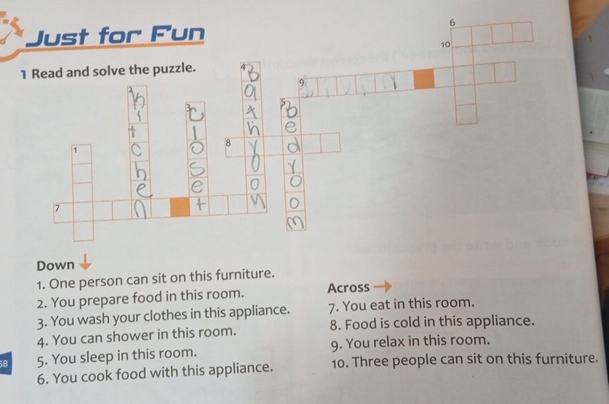 Just for Fun 
10 
1 Read and solve the puzzle. 
9 
Down 
1. One person can sit on this furniture. 
2. You prepare food in this room. Across 
3. You wash your clothes in this appliance. 7. You eat in this room. 
8. Food is cold in this appliance. 
4. You can shower in this room. 
68 5. You sleep in this room. 9. You relax in this room. 
6. You cook food with this appliance. 10. Three people can sit on this furniture.