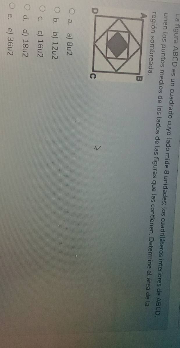 La figura ABCD es un cuadrado cuyo lado mide 8 unidades; los cuadriláteros interiores de ABCD,
unen los puntos medios de los lados de las figuras que las contienen. Determine el área de la
región sombreada.
a. a) 8u2
b. b) 12u2
c. c) 16u2
d. d) 18u2
e. e) 36u2