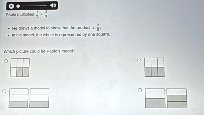 Paolo multiplies  1/2 *  2/3 . 
He draws a model to show that the product is  2/6 . 
In his model, the whole is represented by one square. 
Which picture could be Paolo's model?