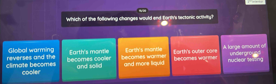 2^(nd) intentar
15/20
Which of the following changes would end Earth's tectonic activity?
Global warming Earth's mantle Earth's mantle Earth's outer core A large amount of
underground
reverses and the becomes cooler becomes warmer
climate becomes and solid and more liquid becomes warmer nuclear testing
cooler