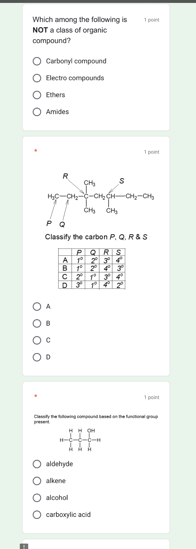 Which among the following is 1 point
NOT a class of organic
compound?
Carbonyl compound
Electro compounds
Ethers
Amides
1 point
Classify the carbon P, Q, R & S
A
B
C
D
1 point
Classify the following compound based on the functional group
present.
OH
H-
H H
aldehyde
alkene
alcohol
carboxylic acid