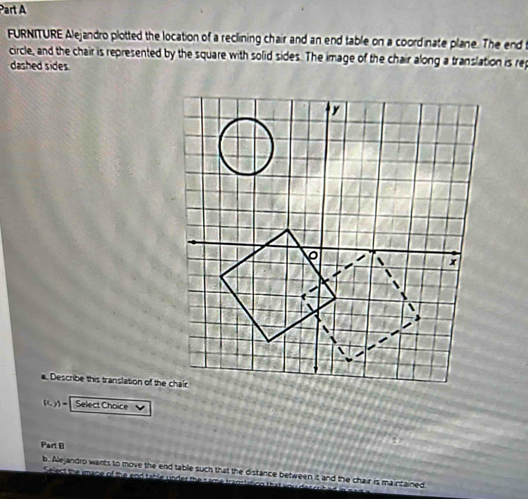 FURNITURE Alejandro plotted the location of a reclining chair and an end table on a coordinate plane. The end t 
circle, and the chair is represented by the square with solid sides. The image of the chair along a translation is rep 
dashed sides 
a. Describe this translation of the chair
(x,y)- Select Choice 
Part B 
b. Alejandro wants to move the end table such that the distance between it and the chair is maintained 
Select the image of the end table under the same translation that wo