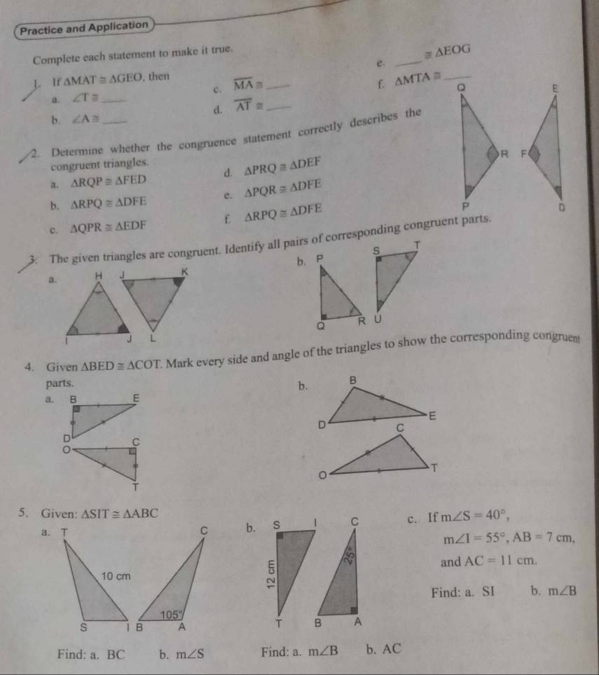 Practice and Application
Complete each statement to make it true.
≌ △ EOG
e._
L. If △ MAT≌ △ GEO. then overline MA≌ _
f.
a. ∠ T≌ _ c. △ MTA≌
d. overline AT≌ _
b. ∠ A≌
2. Determine whether the congruence statement correetly describes the
d. △ PRQ≌ △ DEF
congruent triangles.
a. △ RQP≌ △ FED
c. △ PQR≌ △ DFE
b. △ RPQ≌ △ DFE
f. △ RPQ≌ △ DFE
c. △ QPR≌ △ EDF
3. The given triangles are congruent. Identify all pairs of corresponding congruent parts.
a. H J K b. P
Q 
J L
4. Given △ BED≌ △ COT. Mark every side and angle of the triangles to show the corresponding congruent
parts.
b.
a.
5. Given: △ SIT≌ △ ABC m∠ S=40°,
b. c. If
m∠ I=55°,AB=7cm,
and AC=11cm.
Find: a. SI b. m∠ B
Find: a. BC b. m∠ S Find: a. m∠ B b. AC