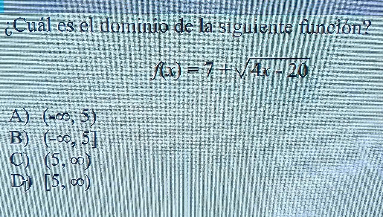 ¿Cuál es el dominio de la siguiente función?
f(x)=7+sqrt(4x-20)
A) (-∈fty ,5)
B) (-∈fty ,5]
C) (5,∈fty )
D) [5,∈fty )