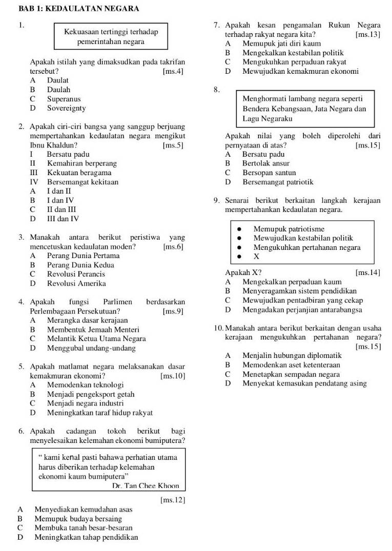 BAB 1: KEDAULATAN NEGARA
1. 7. Apakah kesan pengamalan Rukun Negara
Kekuasaan tertinggi terhadap terhadap rakyat negara kita? [ms.13]
pemerintahan negara A Memupuk jati diri kaum
B Mengekalkan kestabilan politik
Apakah istilah yang dimaksudkan pada takrifan C Mengukuhkan perpaduan rakyat
tersebut? [ms.4] D Mewujudkan kemakmuran ekonomi
A Daulat
B Daulah 8.
C Superanus Menghormati lambang negara seperti
D Sovereignty Bendera Kebangsaan, Jata Negara dan
Lagu Negaraku
2. Apakah ciri-ciri bangsa yang sanggup berjuang
mempertahankan kedaulatan negara mengikut Apakah nilai yang boleh diperolehi dari
Ibnu Khaldun? [ms.5] pernyataan di atas? [ms.15]
I Bersatu padu A Bersatu padu
II Kemahiran berperang B Bertolak ansur
III Kekuatan beragama C Bersopan santun
IV Bersemangat kekitaan D Bersemangat patriotik
A I dan II
B I dan IV 9. Senarai berikut berkaitan langkah kerajaan
C II dan III mempertahankan kedaulatan negara.
D III dan IV
Memupuk patriotisme
3. Manakah antara berikut peristiwa yang Mewujudkan kestabilan politik
mencetuskan kedaulatan moden? [ms.6] Mengukuhkan pertahanan negara
A Perang Dunia Pertama X
B Perang Dunia Kedua
C Revolusi Perancis Apakah X? [ms.14]
D Revolusi Amerika A Mengekalkan perpaduan kaum
B Menyeragamkan sistem pendidikan
4. Apakah fungsi Parlimen berdasarkan C Mewujudkan pentadbiran yang cekap
Perlembagaan Persekutuan? [ms.9] D Mengadakan perjanjian antarabangsa
A Merangka dasar kerajaan
B Membentuk Jemaah Menteri 10. Manakah antara berikut berkaitan dengan usaha
C Melantik Ketua Utama Negara kerajaan mengukuhkan pertahanan negara?
D Menggubal undang-undang [ms.15]
A Menjalin hubungan diplomatik
5. Apakah matlamat negara melaksanakan dasar B Memodenkan aset ketenteraan
kemakmuran ekonomi? [ms.10] C Menetapkan sempadan negara
A Memodenkan teknologi D Menyekat kemasukan pendatang asing
B Menjadi pengeksport getah
C Menjadi negara industri
D Meningkatkan taraf hidup rakyat
6. Apakah cadangan tokoh berikut bagi
menyelesaikan kelemahan ekonomi bumiputera?
“ kami keñal pasti bahawa perhatian utama
harus diberikan terhadap kelemahan
ekonomi kaum bumiputera”
Dr. Tan Chee Khoon
[ms.12]
A Menyediakan kemudahan asas
B Memupuk budaya bersaing
C Membuka tanah besar-besaran
D Meningkatkan tahap pendidikan