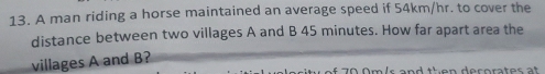 A man riding a horse maintained an average speed if 54km/hr. to cover the 
distance between two villages A and B 45 minutes. How far apart area the 
villages A and B? 
é c o rt es t