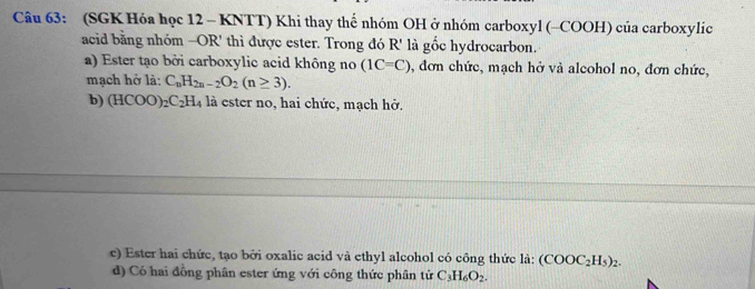 (SGK Hóa học 12 - KNTT) Khi thay thế nhóm OH ở nhóm carboxyl (-COOH) của carboxylic
acid bằng nhóm -OR' thì được ester. Trong đó R' là gốc hydrocarbon.
a) Ester tạo bởi carboxylic acid không no (1C=C) , đơn chức, mạch hở và alcohol no, đơn chức,
mạch hở là: C_nH_2n-2O_2(n≥ 3).
b) (HCOO) _2C_2H_4 là ester no, hai chức, mạch hở.
c) Ester hai chức, tạo bởi oxalic acid và ethyl alcohol có công thức là: (COOC_2H_5)_2.
d) Có hai đồng phân ester ứng với công thức phân tử C_3H_6O_2.