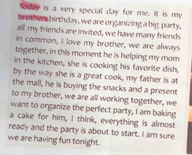 Today is a very special day for me. it is my 
brothers birthday, we are organizing a big party, 
all my friends are invited, we have many friends 
in common, I love my brother, we are always 
together, in this moment he is helping my mom 
in the kitchen, she is cooking his favorite dish, 
by the way she is a great cook, my father is at 
the mall, he is buying the snacks and a present 
to my brother, we are all working together, we 
want to organize the perfect party, I am baking 
a cake for him, I think, everything is almost 
ready and the party is about to start. I am sure 
we are having fun tonight.