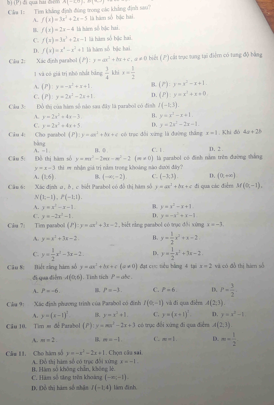 đi qua hai điểm A(-1,0),D(4,3)
Câu 1: Tìm khẳng định đúng trong các khẳng định sau?
A. f(x)=3x^2+2x-5 là hàm số bậc hai.
B. f(x)=2x-4 là hàm số bậc hai.
C. f(x)=3x^3+2x-1 là hàm số bậc hai.
D. f(x)=x^4-x^2+1 là hàm số bậc hai.
Câu 2: Xác định parabol (P):y=ax^2+bx+c,a!= 0 biết (P) cắt trục tung tại điểm có tung độ bằng
1 và có giá trị nhỏ nhất bằng  3/4  khi x= 1/2 
A. (P):y=-x^2+x+1.
B. (P):y=x^2-x+1.
C. (P):y=2x^2-2x+1. D. (P):y=x^2+x+0.
Câu 3: Đồ thị của hàm số nào sau đây là parabol có đỉnh I(-1;3).
A. y=2x^2+4x-3. B. y=x^2-x+1.
C. y=2x^2+4x+5. D. y=2x^2-2x-1.
Câu 4: Cho parabol (P):y=ax^2+bx+c có trục đối xứng là đường thăng x=1. Khi đó 4a+2b
bằng
A. -1. B. 0 . C. 1 . D. 2 .
Câu 5: Đồ thị hàm số y=mx^2-2mx-m^2-2(m!= 0) là parabol có đinh nằm trên đường thẳng
y=x-3 thì m nhận giá trị nằm trong khoảng nào dưới đây?
A. (1;6). B. (-∈fty ;-2). C. (-3;3). D. (0;+∈fty ).
Câu 6: Xác định a, b, c biết Parabol có đồ thị hàm số y=ax^2+bx+c đi qua các điểm M(0;-1),
N(1;-1),P(-1;1).
A. y=x^2-x-1. B. y=x^2-x+1.
C. y=-2x^2-1. D. y=-x^2+x-1.
Câu 7: Tìm parabol (P):y=ax^2+3x-2 , biết rằng parabol có trục đổi xứng x=-3.
A. y=x^2+3x-2. B. y= 1/2 x^2+x-2.
C. y= 1/2 x^2-3x-2. y= 1/2 x^2+3x-2.
D.
Câu 8: Biết rằng hàm số y=ax^2+bx+c(a!= 0) đạt cực tiểu bằng 4 tại x=2 và có đồ thị hàm số
đi qua điểm A(0;6).  Tính tích P=abc.
A. P=-6. B. P=-3. C. P=6. D. P= 3/2 .
Câu 9: Xác định phương trình của Parabol có đỉnh I(0;-1) và đi qua điểm A(2;3).
A. y=(x-1)^2. B. y=x^2+1. C. y=(x+1)^2. D. y=x^2-1.
Câu 10. Tìm m đề Parabol (P):y=mx^2-2x+3 có trục đối xứng đi qua điểm A(2;3).
A. m=2. B. m=-1. C. m=1. D. m= 1/2 .
Câu 11. Cho hàm số y=-x^2-2x+1. Chọn câu sai.
A. Đồ thị hàm số có trục đối xứng x=-1.
B. Hàm số không chẵn, không lẻ.
C. Hàm số tăng trên khoảng (-∈fty ;-1).
D. Đồ thị hàm số nhận I(-1;4) làm đinh.