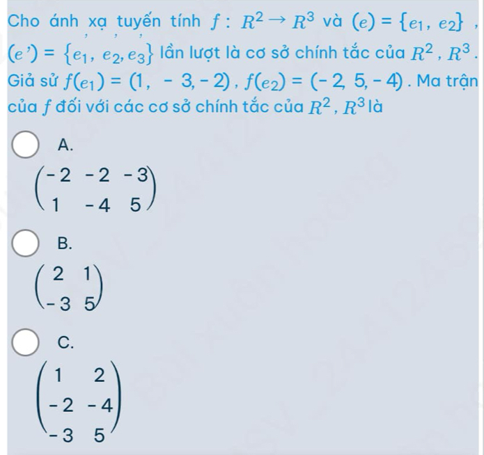 Cho ánh xạ tuyến tính f:R^2to R^3 và (e)= e_1,e_2 ,
(e')= e_1,e_2,e_3 lần lượt là cơ sở chính tắc của R^2, R^3. 
Giả sử f(e_1)=(1,-3,-2), f(e_2)=(-2,5,-4). Ma trận
của f đối với các cơ sở chính tắc của R^2, R^3 là
A.
beginpmatrix -2&-2&-3 1&-4&5endpmatrix
B.
beginpmatrix 2&1 -3&5endpmatrix
C.
beginpmatrix 1&2 -2&-4 -3&5endpmatrix