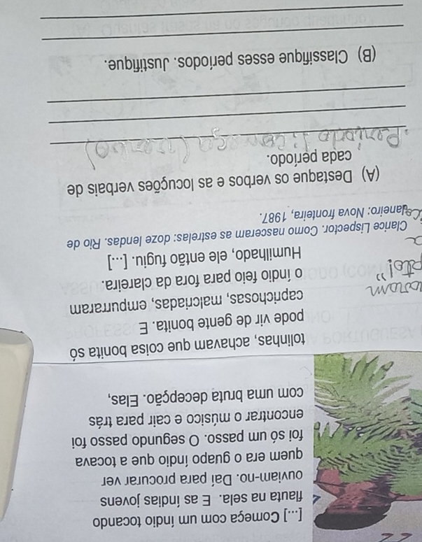 [...] Começa com um índio tocando 
flauta na sela. E as índias jovens 
ouviam-no. Daí para procurar ver 
quem era o guapo índio que a tocava 
foi só um passo. O segundo passo foi 
encontrar o músico e cair para trás 
com uma bruta decepção. Elas, 
tolinhas, achavam que coisa bonita só 
pode vir de gente bonita. E 
caprichosas, malcriadas, empurraram 
o índio feio para fora da clareira. 
Humilhado, ele então fugiu. [...] 
Clarice Lispector. Como nasceram as estrelas: doze lendas. Rio de 
Co laneiro: Nova fronteira, 1987. 
(A) Destaque os verbos e as locuções verbais de 
_ 
cada período. 
_ 
_ 
_ 
(B) Classifique esses períodos. Justifique. 
_