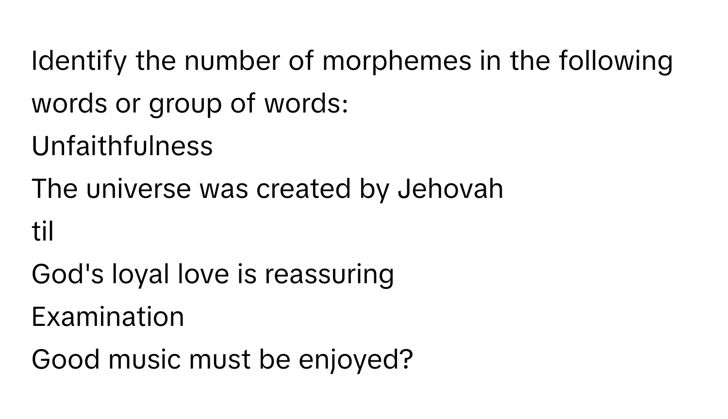 Identify the number of morphemes in the following words or group of words: 
Unfaithfulness
The universe was created by Jehovah
til
God's loyal love is reassuring
Examination
Good music must be enjoyed?