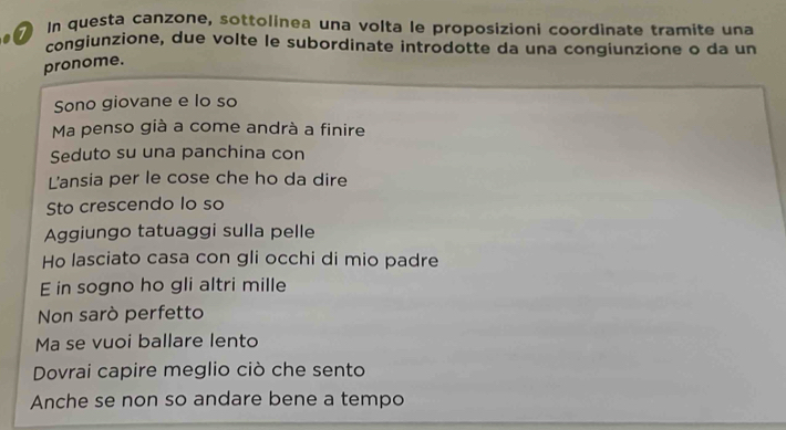 In questa canzone, sottolinea una volta le proposizioni coordinate tramite una 
congiunzione, due volte le subordinate introdotte da una congiunzione o da un 
pronome. 
Sono giovane e lo so 
Ma penso già a come andrà a finire 
Seduto su una panchina con 
L'ansia per le cose che ho da dire 
Sto crescendo lo so 
Aggiungo tatuaggi sulla pelle 
Ho lasciato casa con gli occhi di mio padre 
E in sogno ho gli altri mille 
Non sarò perfetto 
Ma se vuoi ballare lento 
Dovrai capire meglio ciò che sento 
Anche se non so andare bene a tempo