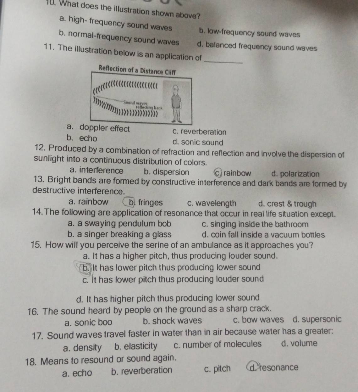 What does the illustration shown above?
a. high- frequency sound waves b. low-frequency sound waves
b. normal-frequency sound waves d. balanced frequency sound waves
11. The illustration below is an application of
_
Reflection of a Distance Cliff
…(<
Sound waves
reflecting back
 a. doppler effect c. reverberation
b. echo d. sonic sound
12. Produced by a combination of refraction and reflection and involve the dispersion of
sunlight into a continuous distribution of colors.
a. interference b. dispersion crainbow d. polarization
13. Bright bands are formed by constructive interference and dark bands are formed by
destructive interference.
a. rainbow b. fringes c. wavelength d. crest & trough
14. The following are application of resonance that occur in real life situation except.
a. a swaying pendulum bob c. singing inside the bathroom
b. a singer breaking a glass d. coin fall inside a vacuum bottles
15. How will you perceive the serine of an ambulance as it approaches you?
a. It has a higher pitch, thus producing louder sound.
b. It has lower pitch thus producing lower sound
c. It has lower pitch thus producing louder sound
d. It has higher pitch thus producing lower sound
16. The sound heard by people on the ground as a sharp crack.
a. sonic boo b. shock waves c. bow waves d. supersonic
17. Sound waves travel faster in water than in air because water has a greater:
a. density b. elasticity c. number of molecules d. volume
18. Means to resound or sound again.
a. echo b. reverberation c. pitch d. resonance
