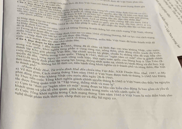 ểi định đề Việ ham phải tên
chức khu vực và toàn câu 
Câu 3. Đọc đoạn tự hiện san đây
Tể lợi của công cuộc Đội mới đã đưa Việt Nam trò thành mất xích quan trọng tham gia     
Việt Nam khoi đầu không chiến chống Mỹ xâm lược trong bối cảnh Hiệp định Gio-ne vo c21
7-1954) - mội vận bàn mạng tình phâp II quốc tế, công nhân chủ nuyền' độc lận và toàn vên lành a
củn Việt Nam Láo, Cam-po- cha ga được lý kết và có hiệu lực, miền tác được hiàn toàn mán phon
tiền lời chủ nghĩa xã hội, miền Nam tiếp tục hành quộc cách mạng dân tộc dân cho nhân đac
''Độ Quốc phòng '''Viện Lịch xự quan sự Việt Nam, Lịch sử không chiến chống Mỹ cứu nước 19%
ba nước Đồng Dương
1975, Tập 9, NNII Chính trị quốc gia Sự thát, Hà Nội, 2013, i7 21
b) Hiệp đình Giơ-ne-vơ năm 1954 về Động Dương là một thắng lợi của cách mạng Việt Nam, những
đô là thắng lợi chưa trọn vẹn
a) Hiệp định Giơ-ne-vơ năm 1954 là văn bản pháp 1I quốc tế ghi nhận các quyền dân tộc cơ bản của         
c) Trong giai đoạn đầu sau Triệp định Giơ-he-vợ năm 1954 về Đông Dương, thể và lục của cách mạng
miền Nam Việt Nam bát tại số với thực dân Pháp
d) Với Hiệp định Gio-ne-Vợ năm 1954 về Đông Dương, miền Bắc Việt Nam đã hoàn thành triệt để
cuộc cách mạng dân tộc dân chủ nhân dân
Câu 4. Dọc đoạn tư hiệu sau đây
*Từ tháng 3 đến tháng 8-1945, Dàng đã tổ chức và lãnh đạo cao trào kháng Nhât. cứu nước
trong toàn quốc, khởi nghĩa từng phân ở vùng rừng núi, nông thôn, phát động chiến tranh du kích
thành lập Khu giải phong Việt Bắc, lập chính quyên bộ phận, chuẩn bị những tiên đề trực tiếp cho
cuộc tổng khởi nghĩa trong toàn quốc. Tháng 8-1945, thời cơ ''ngân năm có một'' cho ta giành chính
quyên đã đến, song nguy cơ mới cũng xuất hiện. Hội nghị toàn quốc của Đảng hoa ở Tân Trào (g
1945) đã quyết định phái tập trung lực lượng, thông nhất quân sự, chính trị hành động và chỉ huy, kia
thời hành động, không bố lỡ thời cơ, tiền hành tổng khởi nghĩa cả ở thành phố và nông thôn, đặc biện
là thành phố''  (Phạm Khắc Hoè, Từ triều đình Huế đến chiến khu Việt Bắc, NXB Thuận Hóa, Huế, 1987, tr.86)
a) Về thời gian, Cách mạng tháng Tám năm 1945 ở Việt Nam được tính từ tháng 3-1945 khi Đảng
phát động cao trào kháng Nhật cửu nước dến ngày 28-8-1945.
b) Thực tiên cuộc Tổng khởi nghĩa giành chính quyền tháng 8-1945 ở Việt Nam cho thấy ba nguyên
tắc được Đảng quán triệt là ''Tập trung, thống nhất và mau le'',
c) Cụm từ ''thời cơ ''ngân năm có một'' trong đoạn tư liệu cần hiệu cho đúng là bao gồm cá yếu tổ
khách quan và yếu tổ chủ quan, giữa bối cảnh trong nước và bối cảnh quốc tế,
d) Cuộc Tổng khởi nghĩa trong Cách mạng tháng Tám năm 1945 ở Việt Nam là một điễn hình cho
nghệ thuật phân tích thời cơ, chớp thời cơ và đầy lùi nguy cơ